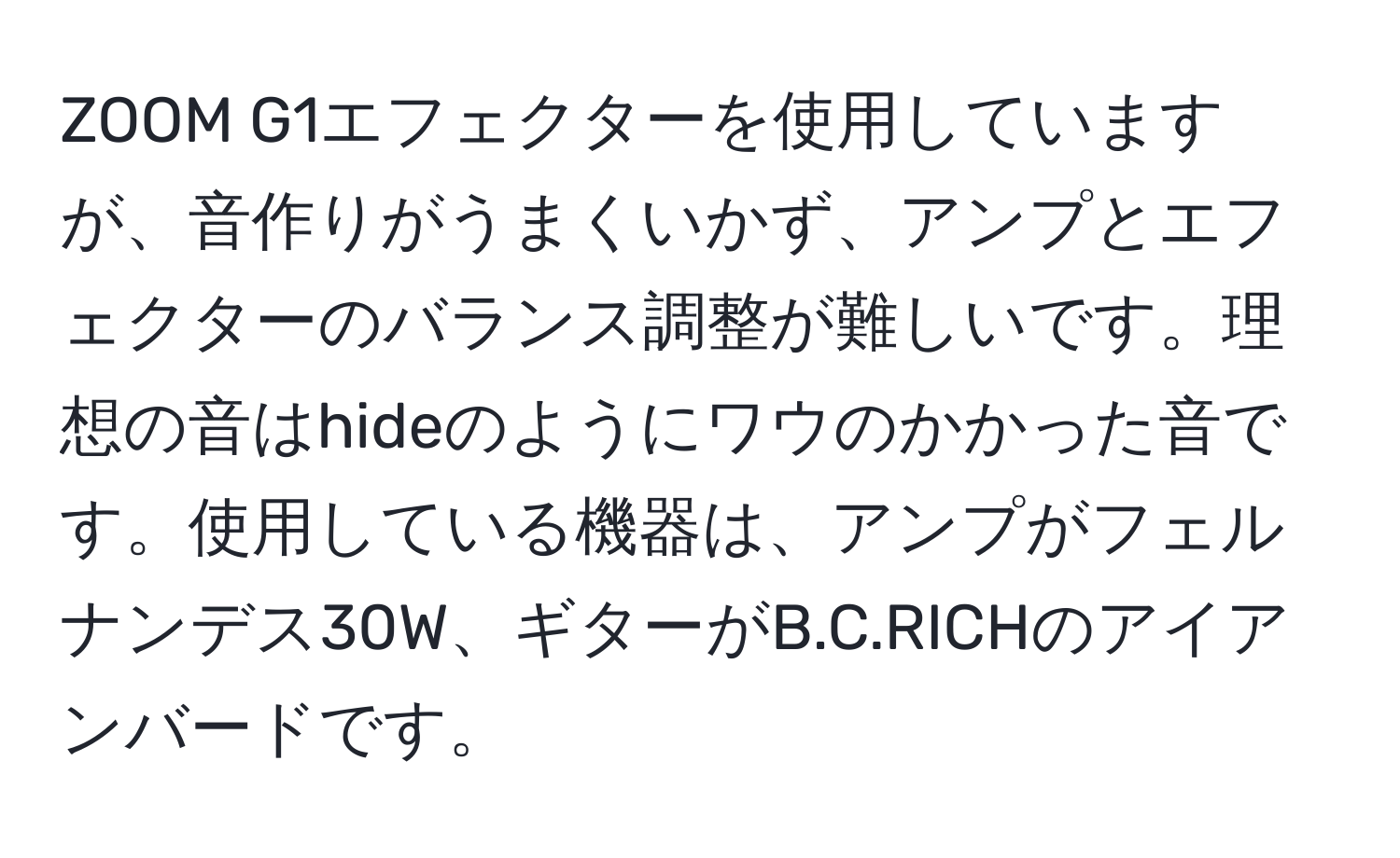 ZOOM G1エフェクターを使用していますが、音作りがうまくいかず、アンプとエフェクターのバランス調整が難しいです。理想の音はhideのようにワウのかかった音です。使用している機器は、アンプがフェルナンデス30W、ギターがB.C.RICHのアイアンバードです。