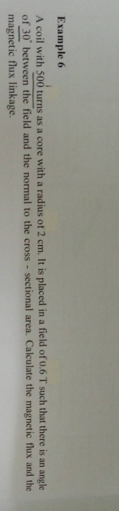 Example 6 
A coil with 500 turns as a core with a radius of 2 cm. It is placed in a field of 0.6 T such that there is an angle 
of 30° between the field and the normal to the cross - sectional area. Calculate the magnetic flux and the 
magnetic flux linkage.