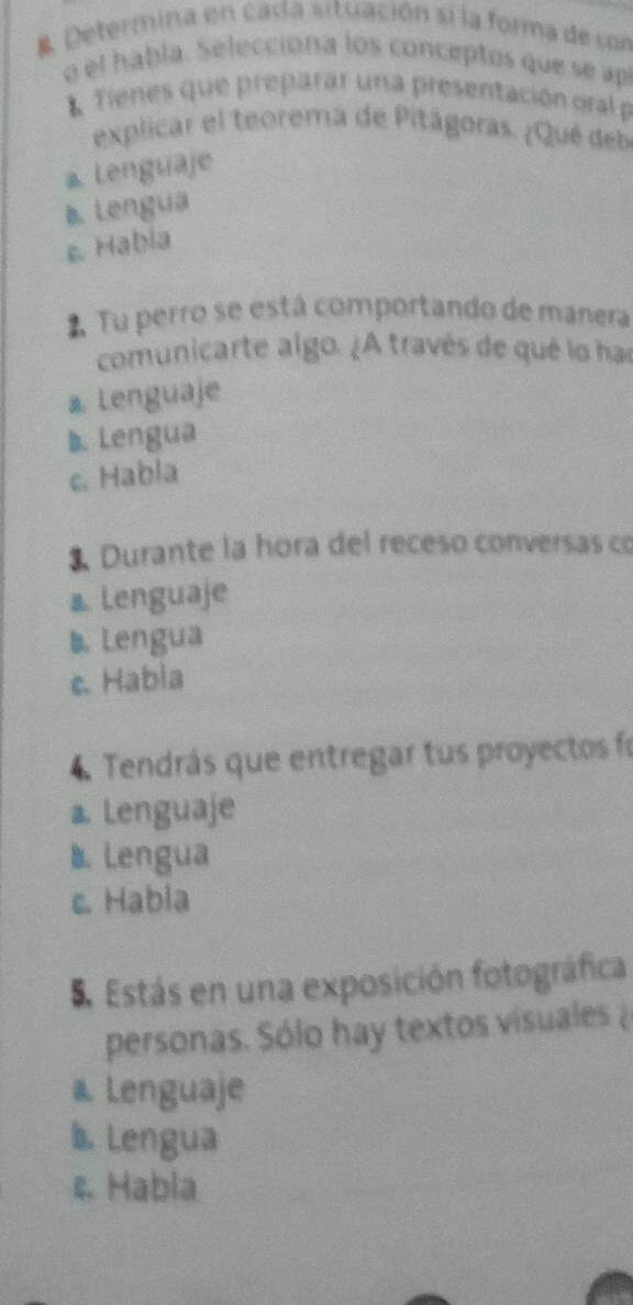 Determina en cada situación si la forma de con
o el habla. Seleccióna los conceptos que se ap
* Tienes que preparar una presentación oral 
explicar el teorema de Pitágoras. ¿Qué deb
a Lenguaje
B. Lengua
c. Habla
2 Tu perro se está comportando de manera
comunicarte algo. ¿A través de qué lo has
a Lenguaje
◣ Lengua
c. Habla
3 Durante la hora del receso conversas co
a. Lenguaje
◣Lengua
c. Habla
4 Tendrás que entregar tus proyectos fo
a. Lenguaje
1. Lengua
c. Habla
5. Estás en una exposición fotográfica
personas. Sólo hay textos visuales
a. Lenguaje
b Lengua
& Habla