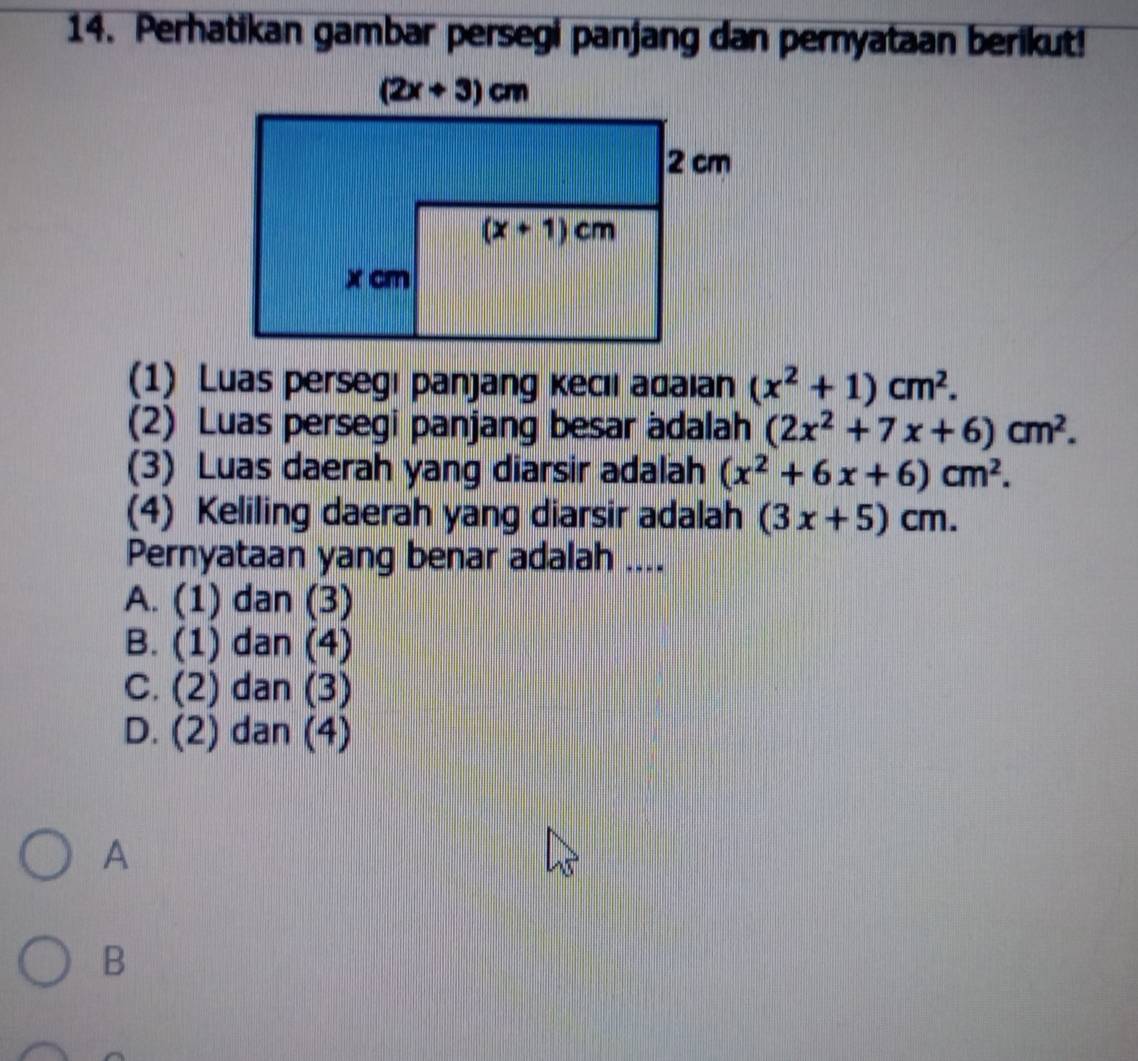 Perhatikan gambar persegi panjang dan pernyataan berikut!
(1) Luas persegı panjang kecıi adaian (x^2+1)cm^2.
(2) Luas persegi panjang besar adalah (2x^2+7x+6)cm^2.
(3) Luas daerah yang diarsir adalah (x^2+6x+6)cm^2.
(4) Keliling daerah yang diarsir adalah (3x+5)cm.
Pernyataan yang benar adalah ....
A. (1) dan (3)
B. ( 1) dan (4)
C. (2 ) dan (3)
D. (2) dan (4)
A
B