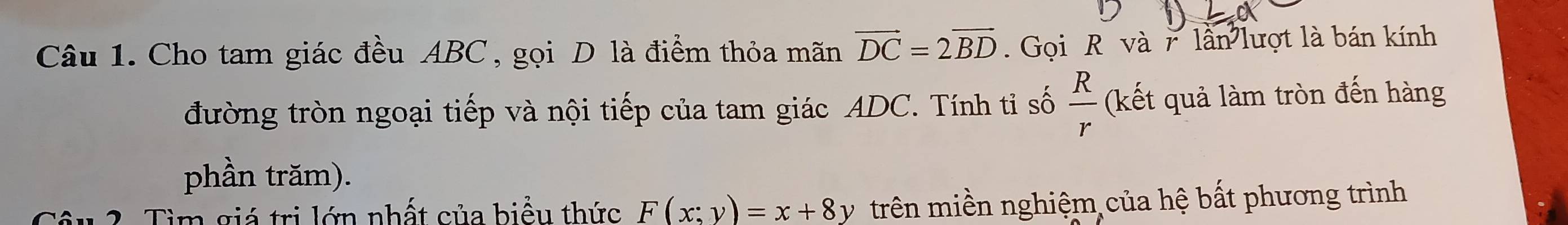 Cho tam giác đều ABC, gọi D là điểm thỏa mãn vector DC=2vector BD. Gọi R và r lần lượt là bán kính 
đường tròn ngoại tiếp và nội tiếp của tam giác ADC. Tính tỉ số  R/r  (kết quả làm tròn đến hàng 
phần trăm). 
1 2. Tìm giá trị lớn nhất của biểu thức F(x;y)=x+8y trên miền nghiệm của hệ bất phương trình