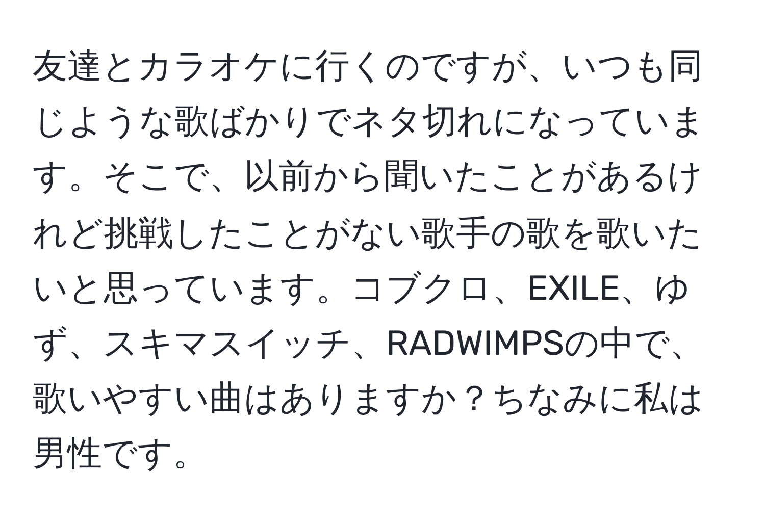 友達とカラオケに行くのですが、いつも同じような歌ばかりでネタ切れになっています。そこで、以前から聞いたことがあるけれど挑戦したことがない歌手の歌を歌いたいと思っています。コブクロ、EXILE、ゆず、スキマスイッチ、RADWIMPSの中で、歌いやすい曲はありますか？ちなみに私は男性です。