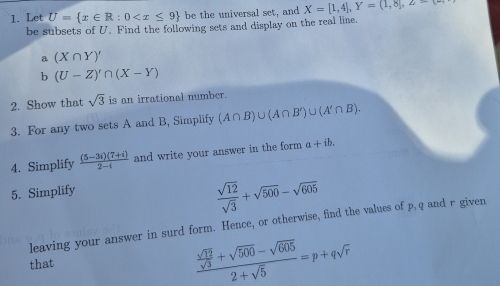 Let U= x∈ R:0 be the universal set, and X=[1,4], Y=(1,8], Z
be subsets of U. Find the following sets and display on the real line. 
a (X∩ Y)'
b (U-Z)'∩ (X-Y)
2. Show that sqrt(3) is an irrational number. 
3. For any two sets A and B, Simplify (A∩ B)∪ (A∩ B')∪ (A'∩ B). 
4. Simplify  ((5-3i)(7+i))/2-i  and write your answer in the form a+ib. 
5. Simplify
 sqrt(12)/sqrt(3) +sqrt(500)-sqrt(605)
leaving your answer in surd form. Hence, or otherwise, find the values of p, q and r given 
that
frac  sqrt(12)/sqrt(3) +sqrt(500)-sqrt(605)2+sqrt(5)=p+qsqrt(r)