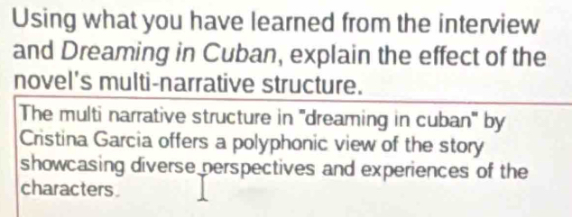 Using what you have learned from the interview 
and Dreaming in Cuban, explain the effect of the 
novel's multi-narrative structure. 
The multi narrative structure in ''dreaming in cuban'' by 
Cristina Garcia offers a polyphonic view of the story 
showcasing diverse perspectives and experiences of the 
characters.