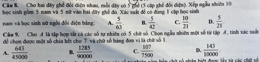 Cho hai dãy ghế đổi diện nhau, mỗi dãy có 5 ghế (5 cặp ghế đối diện). Xếp ngẫu nhiên 10
học sinh gồm 5 nam và 5 nữ vào hai dãy ghế đó. Xác suất đề có đúng 1 cặp học sinh
nam và học sinh nữ ngồi đối diện bằng: A.  5/63 . B.  5/42 . C.  10/21 . D.  5/21 . 
Câu 9. Cho A là tập hợp tất cả các số tự nhiên có 5 chữ số. Chọn ngẫu nhiên một số từ tập A , tính xác suất
để chọn được một số chia hết cho 7 và chữ số hàng đơn vị là chữ số 1.
A.  643/45000 . B.  1285/90000 . C.  107/7500 . D.  143/10000 . 
、 chữ số phân biệt được lấy từ các chữ số