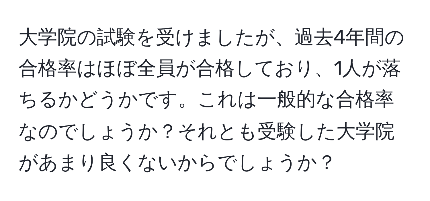 大学院の試験を受けましたが、過去4年間の合格率はほぼ全員が合格しており、1人が落ちるかどうかです。これは一般的な合格率なのでしょうか？それとも受験した大学院があまり良くないからでしょうか？