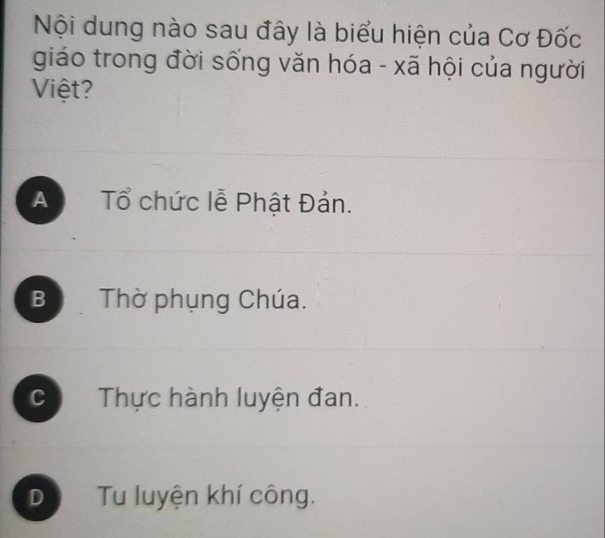 Nội dung nào sau đây là biểu hiện của Cơ Đốc
giáo trong đời sống văn hóa - xã hội của người
Việt?
A Tổ chức lễ Phật Đản.
B Thờ phụng Chúa.
C Thực hành luyện đan.
D Tu luyện khí công.