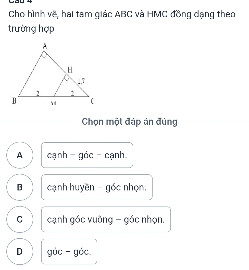 Cầu 4
Cho hình vẽ, hai tam giác ABC và HMC đồng dạng theo
trường hợp
Chọn một đáp án đúng
A cạnh - góc - cạnh.
B cạnh huyền - góc nhọn.
C cạnh góc vuông - góc nhọn.
D góc - góc.