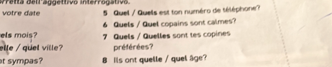 prretta dellíaggettivo interrogativo. 
votre date 
5 Quel / Quels est ton numéro de téléphone? 
6 Quels / Quel copains sont calmes? 
els mois? 7 Quels / Quelles sont tes copines 
elle / quel vílle? préférées? 
t sympas? 8 Ils ont quelle / quel âge?