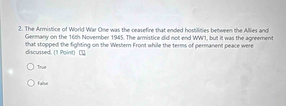 The Armistice of World War One was the ceasefire that ended hostilities between the Allies and
Germany on the 16th November 1945. The armistice did not end WW1, but it was the agreement
that stopped the fighting on the Western Front while the terms of permanent peace were
discussed. (1 Point)
True
False