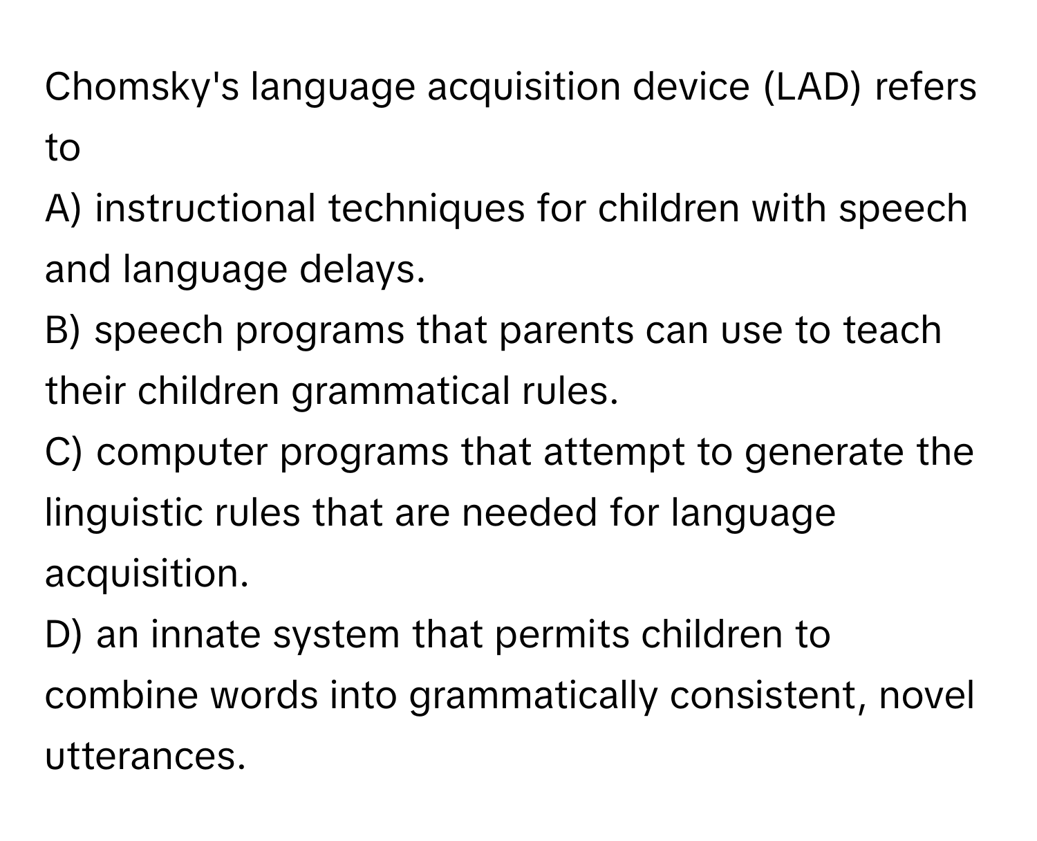 Chomsky's language acquisition device (LAD) refers to
A) instructional techniques for children with speech and language delays.
B) speech programs that parents can use to teach their children grammatical rules.
C) computer programs that attempt to generate the linguistic rules that are needed for language acquisition.
D) an innate system that permits children to combine words into grammatically consistent, novel utterances.