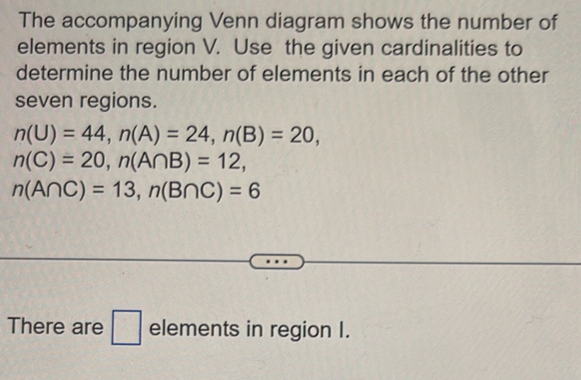 The accompanying Venn diagram shows the number of 
elements in region V. Use the given cardinalities to 
determine the number of elements in each of the other 
seven regions.
n(U)=44, n(A)=24, n(B)=20,
n(C)=20, n(A∩ B)=12,
n(A∩ C)=13, n(B∩ C)=6
There are elements in region I.