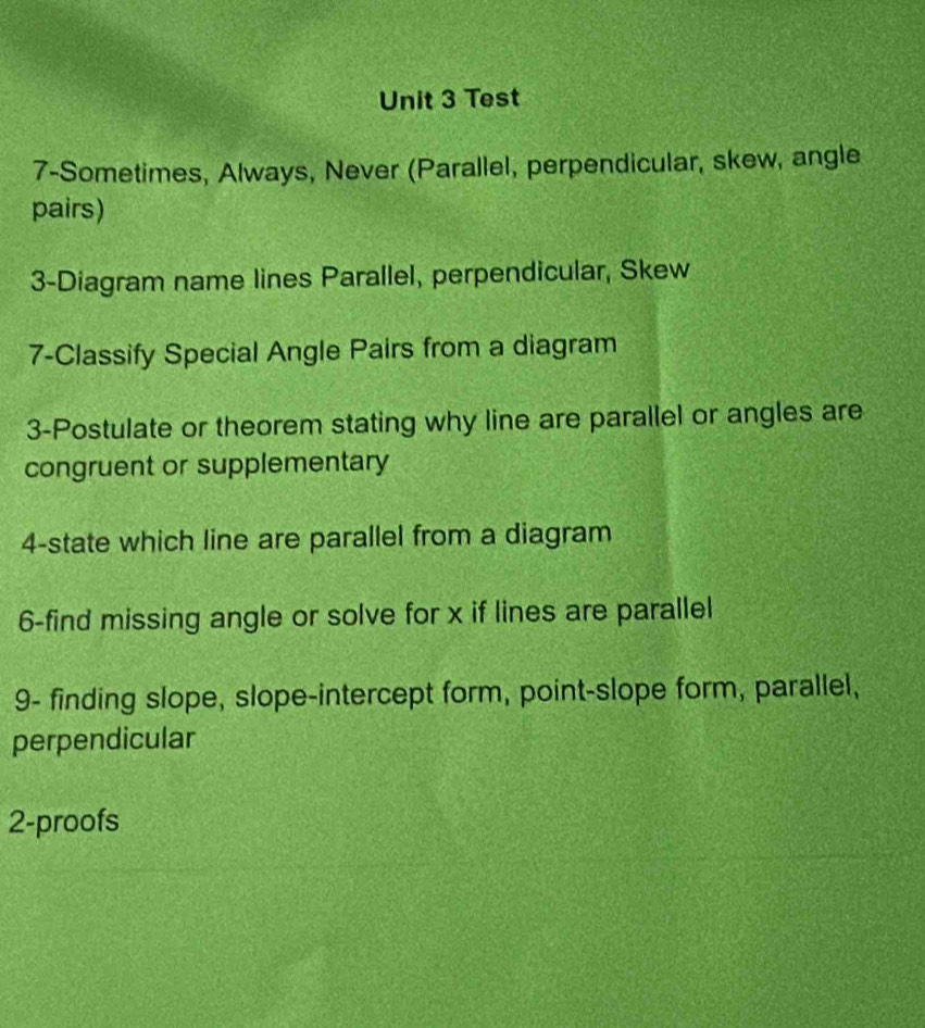 Test 
7-Sometimes, Always, Never (Parallel, perpendicular, skew, angle 
pairs) 
3-Diagram name lines Parallel, perpendicular, Skew 
7-Classify Special Angle Pairs from a diagram 
3-Postulate or theorem stating why line are parallel or angles are 
congruent or supplementary 
4-state which line are parallel from a diagram 
6-find missing angle or solve for x if lines are parallel 
9- finding slope, slope-intercept form, point-slope form, parallel, 
perpendicular 
2-proofs