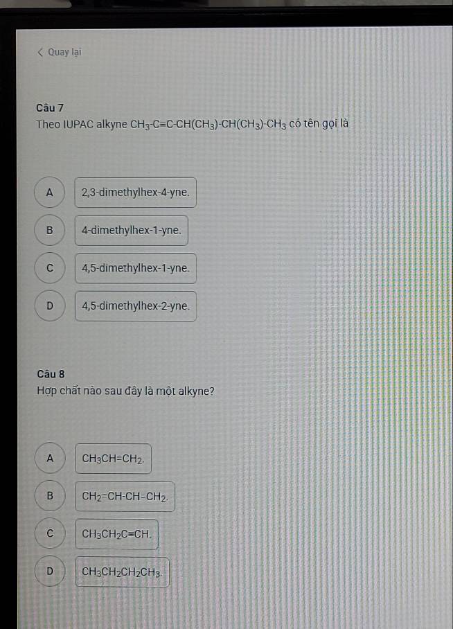 < Quay lai
Câu 7
Theo IUPAC alkyne  CH_3-Cequiv C-CH(CH_3)-CH(CH_3)-CH_3 có tên gọi là
A 2, 3 -dimethylhex- 4 -yne.
B 4 -dimethylhex -1 -yne.
C 4, 5 -dimethylhex -1 -yne.
D 4, 5 -dimethylhex -2 -yne.
Câu 8
Hợp chất nào sau đây là một alkyne?
A CH_3CH=CH_2.
B CH_2=CH-CH=CH_2.
C CH_3CH_2Cequiv CH.
D CH_3CH_2CH_2CH_3.