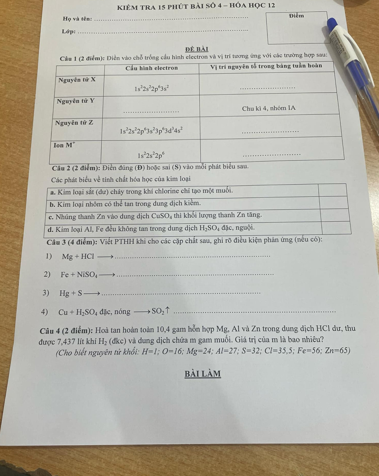 KIẻM TRA 15 phút bài SÓ 4 - hÓa học 12
Điểm
Họ và tên:
_
Lớp:
_
đè bài
ng ứng với các trường hợp sau:
Câu
Các phát biểu về tính chất hóa học của kim loại
Câu 3 (4 điểm): Viết PTHH khi cho các cặp chất sau, ghi rõ điề
1) Mg+HCl- __
2) Fe+NiSO_4 _
3) Hg+Sto _
4) Cu+H_2SO_4dac,nongto SO_2uparrow _
Câu 4 (2 điểm): Hoà tan hoàn toàn 10,4 gam hỗn hợp Mg, Al và Zn trong dung dịch HCl dư, thu
được 7,437 lít khí H_2( a kc) ) và dung dịch chứa m gam muối. Giá trị của m là bao nhiêu?
(Cho biết nguyên tử khổi: H=1;O=16;Mg=24;Al=27;S=32;Cl=35,5;Fe=56;Zn=65)
bài làm