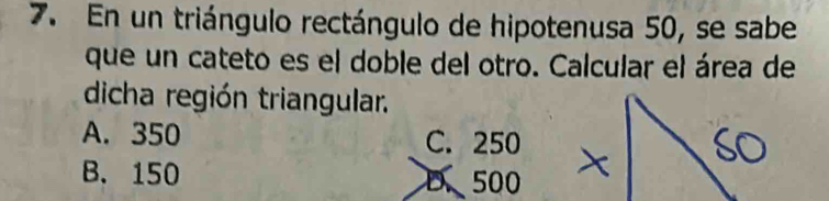 En un triángulo rectángulo de hipotenusa 50, se sabe
que un cateto es el doble del otro. Calcular el área de
dicha región triangular.
A. 350 C. 250
B. 150 D、 500