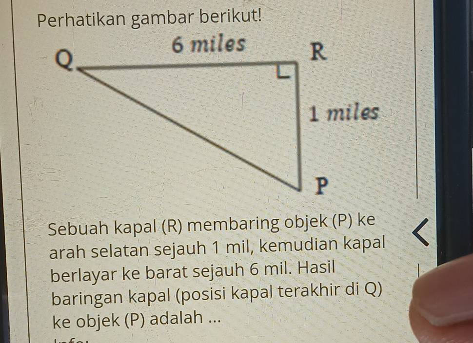 Perhatikan gambar berikut! 
Sebuah kapal (R) membaring objek (P) ke 
arah selatan sejauh 1 mil, kemudian kapal 
berlayar ke barat sejauh 6 mil. Hasil 
baringan kapal (posisi kapal terakhir di Q) 
ke objek (P) adalah ...