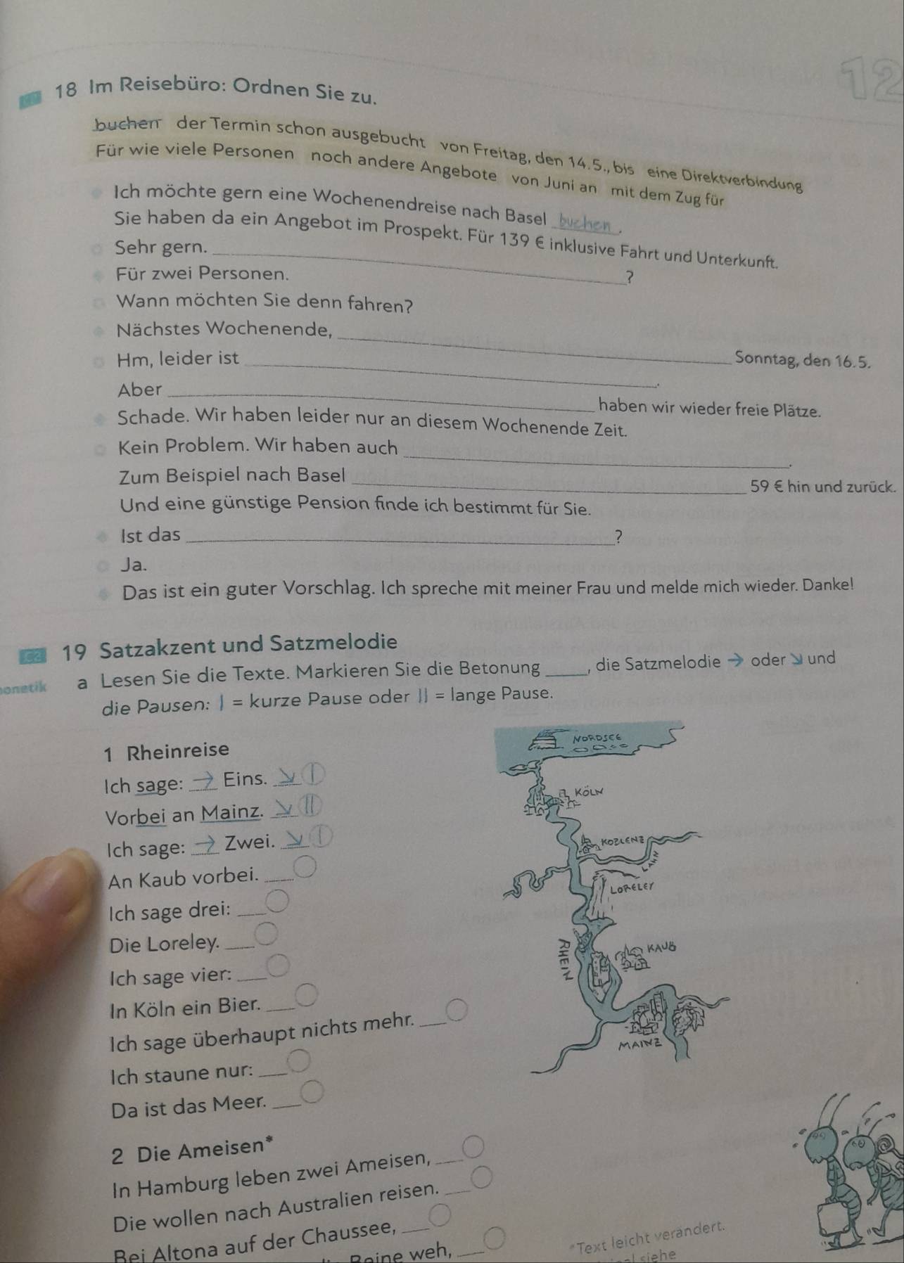 Im Reisebüro: Ordnen Sie zu.
buchen der Termin schon ausgebucht von Freitag, den 14.5., bis eine Direktverbindung
Für wie viele Personen noch andere Angebote von Juni an mit dem Zug für
Ich möchte gern eine Wochenendreise nach Basel
Sie haben da ein Angebot im Prospekt. Für 139 € inklusive Fahrt und Unterkunft.
Sehr gern.
Für zwei Personen. ？
Wann möchten Sie denn fahren?
_
Nächstes Wochenende,
_
Hm, leider ist Sonntag, den 16.5.
Aber _haben wir wieder freie Plätze.
Schade. Wir haben leider nur an diesem Wochenende Zeit.
_
Kein Problem. Wir haben auch
Zum Beispiel nach Basel
_59 € hin und zurück.
Und eine günstige Pension finde ich bestimmt für Sie.
1st das _2
Ja.
Das ist ein guter Vorschlag. Ich spreche mit meiner Frau und melde mich wieder. Danke!
19 Satzakzent und Satzmelodie
onetik a Lesen Sie die Texte. Markieren Sie die Betonung _, die Satzmelodie → oder  und
die Pausen: I= kurze Pause oder  = lange Pause.
1 Rheinreise
Ich sage: _Eins._
Vorbei an Mainz._
Ich sage: _Zwei._
An Kaub vorbei._
Ich sage drei:_
Die Loreley._
Ich sage vier:_
In Köln ein Bier._
Ich sage überhaupt nichts mehr._
Ich staune nur: _
Da ist das Meer._
2 Die Ameisen*
In Hamburg leben zwei Ameisen,_
Die wollen nach Australien reisen._
*Text leicht verändert.
Bei Altona auf der Chaussee,_
B   ,_
==l siehe