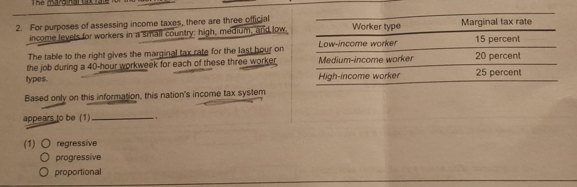 The marginal tax fate
2. For purposes of assessing income taxes, there are three official
income levels for workers in a small country: high, medium, and low.
The table to the right gives the marginal tax rate for the last hour on
the job during a 40-hour workweek for each of these three worker
types. 
Based only on this information, this nation's income tax system
appears to be (1)_
..
(1) regressive
progressive
proportional