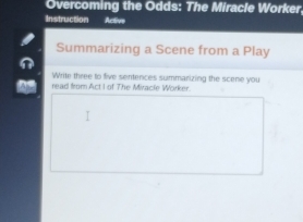 Overcoming the Odds: The Miracle Worker. 
Instruction Active 
Summarizing a Scene from a Play 
Write three to five sentences summarizing the scene you 
read from Act I of The Miracle Worker.