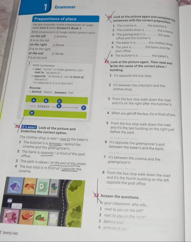 Grammar
1 Look at the picture again and comp lete t
Prepositions of place sentences with the correct preposition.
Hai giá imparato molte preposizioni di luogo
nella Unit 3 delio Student's Book 1 1 The cinema is _the butcher's
Altre preposizioni di luago molto comuni sono 2 The clothes shop is _the cinema
on the left a sinistra 3 The greengrocer's is _the post
A is on the left office and the butcher's.
on the right a destra 4 The baker's is _the clothes shop
D is on the right. 5 The park is _the bank and the
at the end in fondo post office.
F is at the end. 6 The butcher's is _the baker's
22 Look at the picture again. Then read and
NON confondere write the name of the correct place /
* near. "vicino" in modo generico, con building.
next to, "accanto a".
opposite, "di fronte a", con in front of, 1 It's opposite the bus stop.
_
'davanti a”
A is opposite D. E is in front of C 2 It's between the chemist's and the
Ricorda: clothes shop.
_
behind, "dietro", between, 'tra"
3 From the bus stop walk down the road
and it's on the right after the butcher's.
_
STREET
D
4 When you get off the bus, it's in front of you.
_
5 From the bus stop walk down the road
and it's the last building on the right just
20  5 as7 Look at the picture and before the park
underline the correct option.
The clothes shop is near I next to the baker's. 6 It's opposite the greengrocer's and
1 The butcher's is between / behind the between the baker's and the bank.
cinema and the greengrocer's.
2 The bank is opposite / in front of the post 7 It's between the cinema and the
office
3 The park is above / at the end of the street. greengrocer's.
4 The bus stop is in front of I opposite the 8 From the bus stop walk down the road
cinema. and it's the fourth building on the left
opposite the post office.
_
3 Answer the questions.
In your classroom, who sits...
1 next to you on the left?
2 next to you on the right?
3 behind you?
4 in front of you 
2 twenty-two