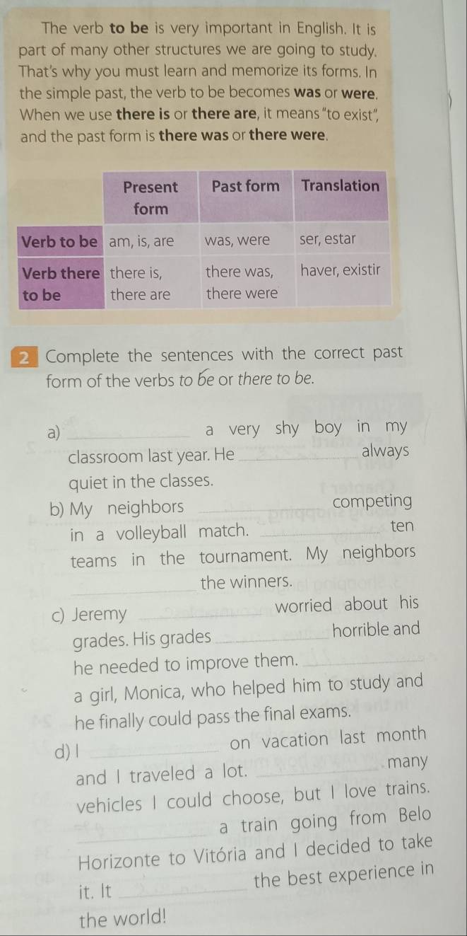 The verb to be is very important in English. It is 
part of many other structures we are going to study. 
That's why you must learn and memorize its forms. In 
the simple past, the verb to be becomes was or were. 
When we use there is or there are, it means“to exist”, 
and the past form is there was or there were. 
2 Complete the sentences with the correct past 
form of the verbs to be or there to be. 
a) _a very shy boy in my 
classroom last year. He_ always 
quiet in the classes. 
b) My neighbors _competing 
in a volleyball match._ 
ten 
teams in the tournament. My neighbors 
_ 
the winners. 
c) Jeremy _worried about his 
grades. His grades_ horrible and 
he needed to improve them._ 
a girl, Monica, who helped him to study and 
he finally could pass the final exams. 
d) l_ 
on vacation last month 
and I traveled a lot. _many 
vehicles I could choose, but I love trains. 
_ 
a train going from Belo 
Horizonte to Vitória and I decided to take 
the best experience in 
it. It_ 
the world!