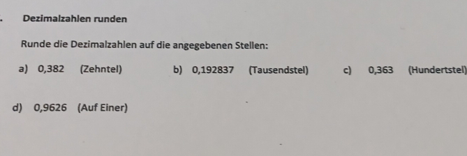 Dezimalzahlen runden 
Runde die Dezimalzahlen auf die angegebenen Stellen: 
a) 0,382 (Zehntel) b) 0,192837 (Tausendstel) c) 0,363 (Hundertstel) 
d) 0,9626 (Auf Einer)