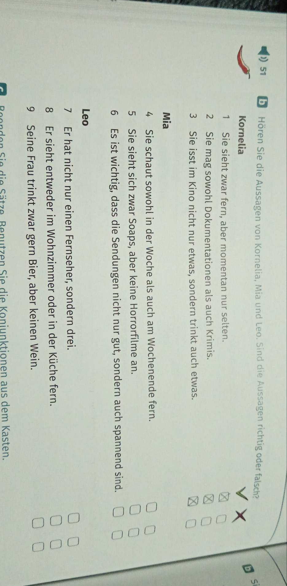 Hören Sie die Aussagen von Kornelia, Mia und Leo. Sind die Aussagen richtig oder falsch? 
Kornelia 
1 Sie sieht zwar fern, aber momentan nur selten. 
2 Sie mag sowohl Dokumentationen als auch Krimis. 
3 Sie isst im Kino nicht nur etwas, sondern trinkt auch etwas. 
Mia 
4 Sie schaut sowohl in der Woche als auch am Wochenende fern. 
5 Sie sieht sich zwar Soaps, aber keine Horrorfilme an. 
6 Es ist wichtig, dass die Sendungen nicht nur gut, sondern auch spannend sind. 
Leo 
7 Er hat nicht nur einen Fernseher, sondern drei. 
8 Er sieht entweder im Wohnzimmer oder in der Küche fern. 
9 Seine Frau trinkt zwar gern Bier, aber keinen Wein. 
Beenden Sie die Sätze. Benutzen Sie die Konjunktionen aus dem Kasten.