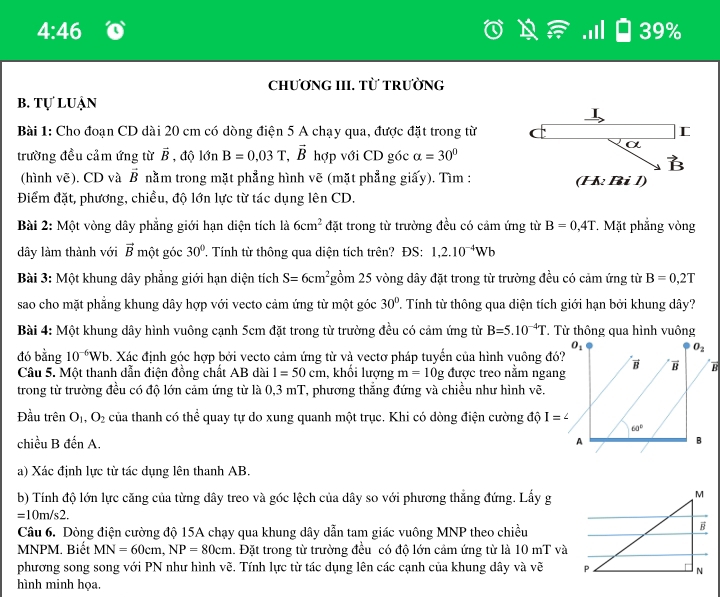 4:46 39%
ChƯƠNG III. Từ tRườNG
b. tự luận
I
Bài 1: Cho đoạn CD dài 20 cm có dòng điện 5 A chạy qua, được đặt trong từ C
α
trường đều cảm ứng từ vector B , độ l hat On B=0.03T,vector B hợp với CD góc alpha =30°
vector B
(hình vẽ). CD và vector B nằm trong mặt phẳng hình vẽ (mặt phẳng giấy). Tìm : (H Bi 1)
Điểm đặt, phương, chiều, độ lớn lực từ tác dụng lên CD.
Bài 2: Một vòng dây phẳng giới hạn diện tích là 6cm^2 đặt trong từ trường đều có cảm ứng từ B=0,4T Mặt phẳng vòng
dây làm thành với vector B một góc 30° ' Tính từ thông qua diện tích trên? ĐS: 1,2.10^(-4)Wb
Bài 3: Một khung dây phẳng giới hạn diện tích S=6cm^2 gồm 25 vòng dây đặt trong từ trường đều có cảm ứng từ B=0,2T
sao cho mặt phẳng khung dây hợp với vecto cảm ứng từ một góc 30°. Tính từ thông qua diện tích giới hạn bởi khung dây?
Bài 4: Một khung dây hình vuông cạnh 5cm đặt trong từ trường đều có cảm ứng từ B=5.10^(-4)T. Từ thông qua hình vuông
đó bằng 10^(-6)Wb 9. Xác định góc hợp bởi vecto cảm ứng từ và vectơ pháp tuyến của hình vuông đ?B
Câu 5. Một thanh dẫn điện đồng chất AB dài 1=50cm , khối lượng m=10g được treo nằm ngan
trong từ trường đều có độ lớn cảm ứng từ là 0,3 mT, phương thắng đứng và chiều như hình vẽ.
Đầu trên O_1,O_2 của thanh có thể quay tự do xung quanh một trục. Khi có dòng điện cường độ I=^∠ 
chiều B đến A. 
a) Xác định lực từ tác dụng lên thanh AB.
b) Tính độ lớn lực căng của từng dây treo và góc lệch của dây so với phương thẳng đứng. Lấy g
=10m/s2.
Câu 6. Dòng điện cường độ 15A chạy qua khung dây dẫn tam giác vuông MNP theo chiều
MNPM. Biết MN=60cm,NP=80cm 1. Đặt trong từ trường đều có độ lớn cảm ứng từ là 10 mT và
phương song song với PN như hình vẽ. Tính lực từ tác dụng lên các cạnh của khung dây và vẽ 
hình minh họa.