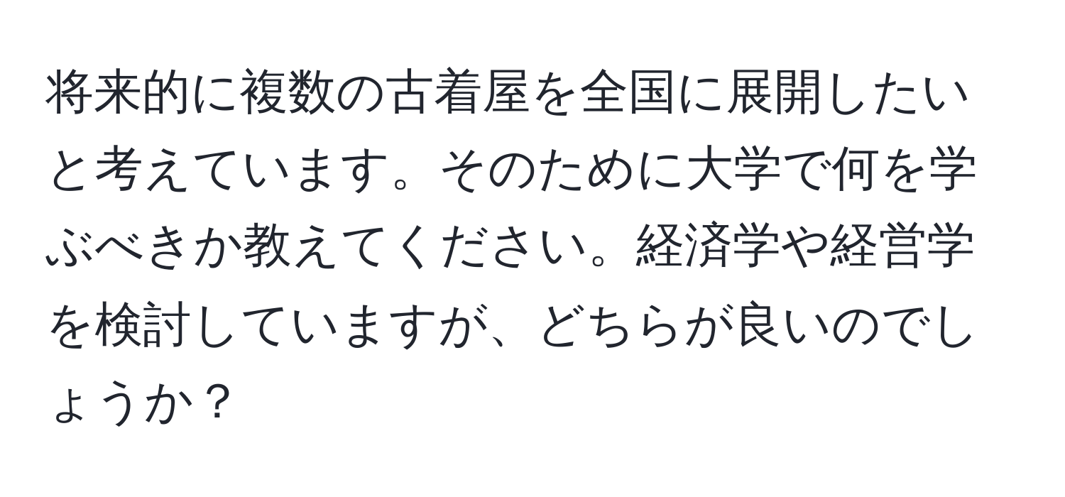 将来的に複数の古着屋を全国に展開したいと考えています。そのために大学で何を学ぶべきか教えてください。経済学や経営学を検討していますが、どちらが良いのでしょうか？