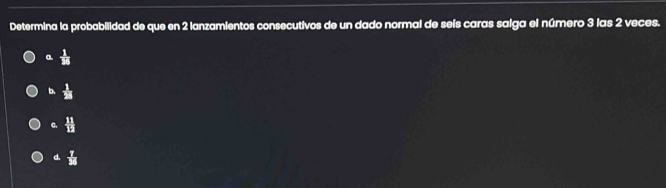 Determina la probabilidad de que en 2 lanzamientos consecutivos de un dado normal de seis caras salga el número 3 las 2 veces.
a  1/38 
b.  1/28 
C.  11/12 
d.  7/38 