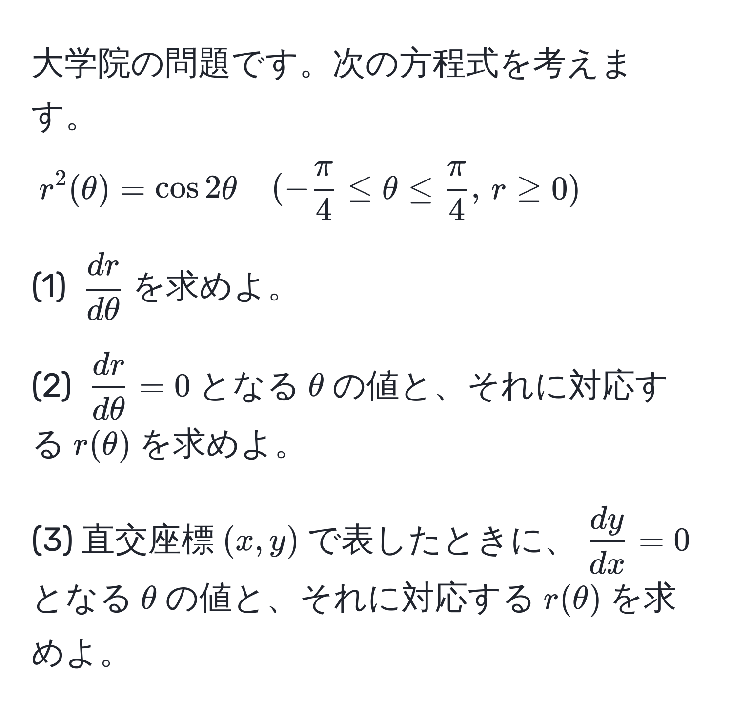 大学院の問題です。次の方程式を考えます。  
$r^(2(θ) = cos 2θ quad (-fracπ)4 ≤ θ ≤  π/4 , , r ≥ 0)$  

(1) $ dr/dθ $を求めよ。  

(2) $ dr/dθ  = 0$となる$θ$の値と、それに対応する$r(θ)$を求めよ。  

(3) 直交座標$(x,y)$で表したときに、$ dy/dx  = 0$となる$θ$の値と、それに対応する$r(θ)$を求めよ。