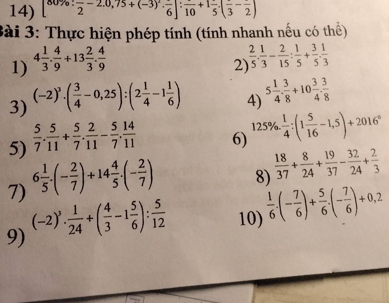 [80% :frac 2-2.0,75+(-3)^2· frac 6]:frac 10+1frac 5.(frac 3-frac 2)
Bài 3: Thực hiện phép tính (tính nhanh nếu có thể)
1) 4 1/3 . 4/9 +13 2/3 . 4/9 
2)  2/5 . 1/3 - 2/15 : 1/5 + 3/5 . 1/3 
3) (-2)^3· ( 3/4 -0,25):(2 1/4 -1 1/6 )
4) 5 1/4 . 3/8 +10 3/4 . 3/8 
5)  5/7 . 5/11 + 5/7 . 2/11 - 5/7 . 14/11 
6) 125% . 1/4 :(1 5/16 -1,5)+2016°
7) 6 1/5 · (- 2/7 )+14 4/5 · (- 2/7 )
8)  18/37 + 8/24 + 19/37 - 32/24 + 2/3 
9) (-2)^3·  1/24 +( 4/3 -1 5/6 ): 5/12 
10)
 1/6 .(- 7/6 )+ 5/6 .(- 7/6 )+0.2