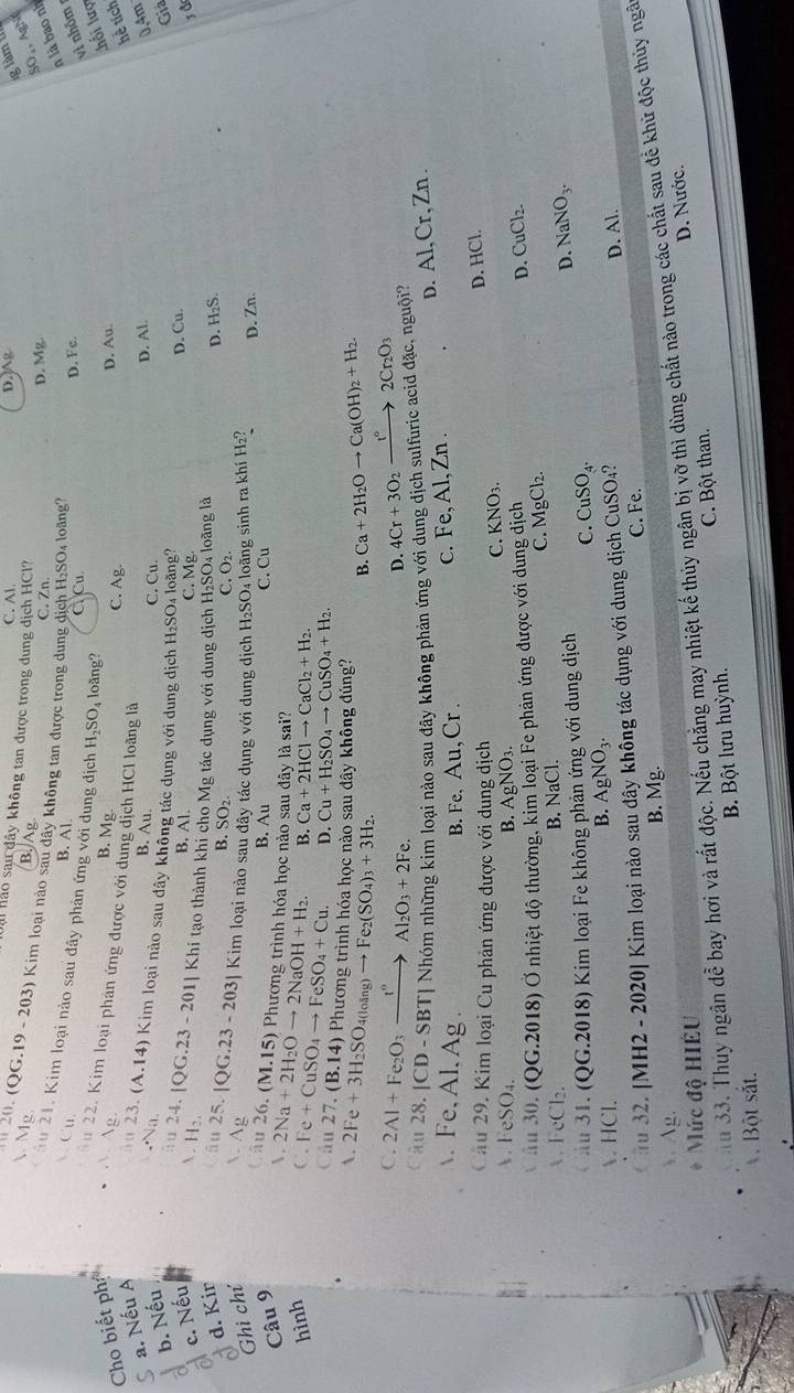 C. Al.
D. 15°
a hảo sau đây không tan được trong dung djch HCl?
 Mg
B. Ag
20. (QG.19 - 203) Kim loại nào sau D. không tan được trong dung dịch H₂SO₄ loãng?
C. Zn.
D. Mg
SO₄,AgN
n là bao nh
 Cu.
B. Al D. Fc.
ău 21. Kim loại nào sau đây phản ứng với dung địch H₂SO, loãng?
C. Cu
vi nhôm
Lhối lượ
22. Kim loại phân ứng được với dung
Cho biết ph. Ag. B. Mg ch HCl loãng là C. Ag
D. Au.
a. Nếu A
hể tích
B. Au.
âu D. Al
0.4m
Na. C. Cu. Gia
b. Nếu . 23. (A.14) Kim loại nào sau đây không tác dụng với dung dịch H₂SO₄ loãng?
a c. Nếu
B. Al.
C. Mg. D. Cu.
H: 24.|QG.23-201| Khi tạo thành khi cho Mg tác dụng với dung dịch H₂SO₄ loãng là
d. Kir
âu D. H₂S.
B. SO_2. C. O2.
Ghi chí  Ag 25.|QG.23-203| Kim loại nào sau đây tác dụng với dung dịch H₂SO₄ loàng sinh ra khí H₂? D. Zn.
Câu 9
B. Au
C. Cu
âu 26. (M.15) Phương trình hóa học nào sau dây là sai?
.
hình C. I 2Na+2H_2Oto 2NaOH+H_2. B. Ca+2HClto CaCl_2+H_2.
e+CuSO_4to FeSO_4+Cu. D. Cu+H_2SO_4to CuSO_4+H_2.
Cầu 27. (B.14) Phương trình hóa học nào sau dây không đúng? Ca+2H_2Oto Ca(OH)_2+H_2.
A. 2Fe+3H_2SO 4( ang)to Fe_2(SO_4)_3+3H_2.
B.
C. 2Al+Fe_2O_3xrightarrow I_2Al_2O_3+2Fe. 4Cr+3O_2xrightarrow I°2Cr_2O_3
D.
Câu 28. 1 |CD-SBT| Nhóm những kim loại nào sau đây không phản ứng với dung dịch sulfuric acid đặc, nguội?
. Fe.AI. Ag  B. Fe, Au, Cr .
c. Fe, Al, Zn . D. Al,Cr,Zn.
Câu 29. Kim loại Cu phản ứng được với dung dịch
C. KNO_3. D. HCl.
 FeSO₄. B. AgNO_3.
* ău 30. (QG.2018) Ở nhiệt độ thường, kim loại Fe phản ứng được với dung dịch
D. CuCl_2.
C. MgCl_2.
A FeCl₂. B. NaCl.
ău 31. (QG.2018) Kim loại Fe không phản ứng với dung dịch CuSO_4. D. NaNO_3.
C.
B. AgNO_3.
. HCl. D. Al.
#u 32. [MH2 - 2020] Kim loại nào sau đây không tác dụng với dung dịch CuSO₄?
C. Fe.
 Ag. B. Mg.
u 33. Thuy ngân dễ bay hơi và rất độc. Nếu chăng may nhiệt kế thủy ngân bị vỡ thì dùng chất nào trong các chất sau để khử độc thủy ngâ
Mức độ HIÊU
D. Nước.
Bột sắt. B. Bột lưu huỳnh. C. Bột than.