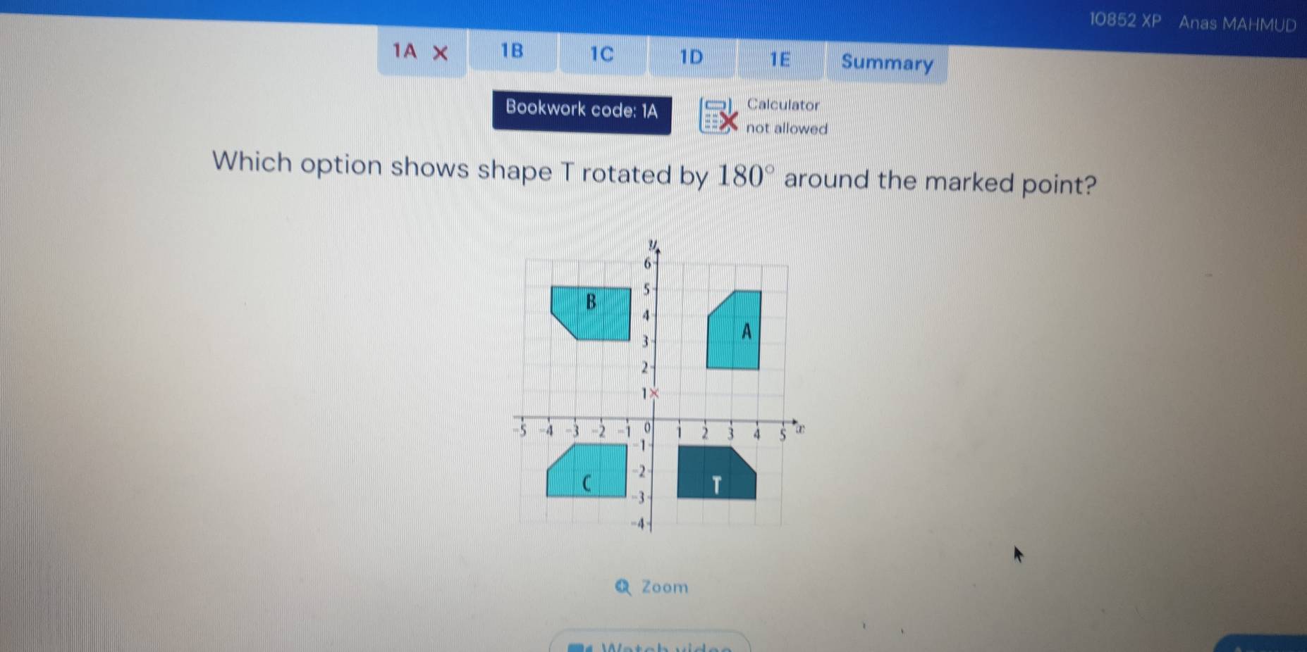 10852 XP Anas MAHMUD 
1A × 1B 1C 1D 1E Summary 
Bookwork code: 1A 
Calculator 
not allowed 
Which option shows shape T rotated by 180° around the marked point? 
Zoom