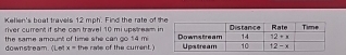Kellen's boat travels 12 mph'. Find the rate of t
river current if she can travel 10 mi upstream in
the same amount of time she can go 14 m downstream. (Let x=m rale of the current.