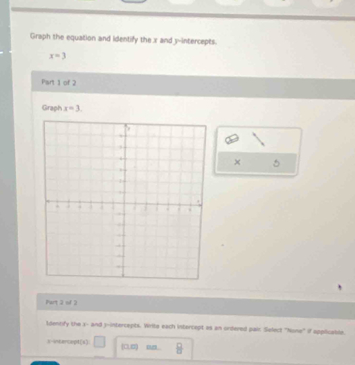 Graph the equation and identify the x and y-intercepts.
x=3
Part 1 of 2 
Graph x=3. 
× 5
Part 2 of 2 
Identify the x - and 3 -intercepts. Write each intercept as an ordered pair. Select "None" if applicable. 
X-intercept(s): (0,0) ou .  □ /□  