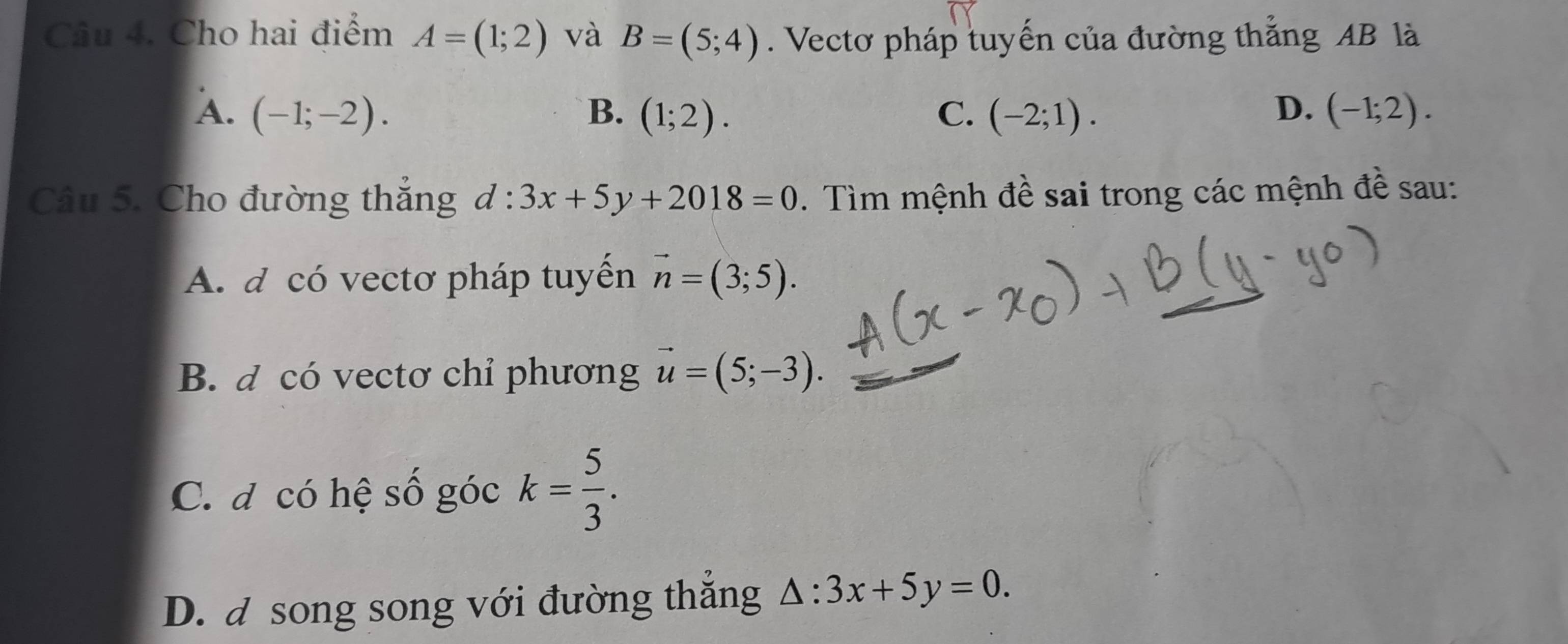 Cho hai điểm A=(1;2) và B=(5;4). Vectơ pháp tuyến của đường thắng AB là
D.
A. (-1;-2). B. (1;2). C. (-2;1). (-1;2). 
Câu 5. Cho đường thắng d:3x+5y+2018=0. Tìm mệnh đề sai trong các mệnh đề sau:
A. d có vectơ pháp tuyến vector n=(3;5).
B. d có vectơ chỉ phương vector u=(5;-3).
C. đ có hệ số góc k= 5/3 .
D. đ song song với đường thắng △ :3x+5y=0.