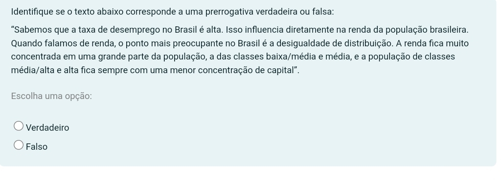 Identifique se o texto abaixo corresponde a uma prerrogativa verdadeira ou falsa:
“Sabemos que a taxa de desemprego no Brasil é alta. Isso influencia diretamente na renda da população brasileira.
Quando falamos de renda, o ponto mais preocupante no Brasil é a desigualdade de distribuição. A renda fica muito
concentrada em uma grande parte da população, a das classes baixa/média e média, e a população de classes
média/alta e alta fica sempre com uma menor concentração de capital".
Escolha uma opção:
Verdadeiro
Falso