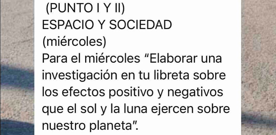 (PUNTO I YII) 
ESPACIO Y SOCIEDAD 
(miércoles) 
Para el miércoles "Elaborar una 
investigación en tu libreta sobre 
los efectos positivo y negativos 
que el sol y la luna ejercen sobre 
nuestro planeta".