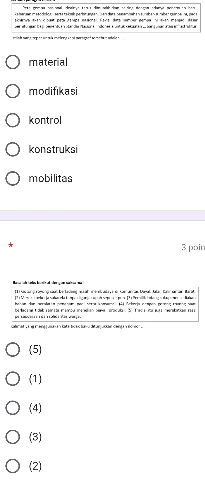 Peta gempa nasional idealnya terus dimutakhirkan seiring dengan adanya penemuan baru,
kebaruan metodologi, serta teknik perhitungan. Dari data penambahan sumber-sumber gempa ini, pada
akhirnya akan dibuat peta gempa nasional. Revisi data sumber gempa ini akan menjadi dasar
perhitungan bagi penentuan Standar Nasional Indonesia untuk kekuatan ... bangunan atau infrastruktur.
Istilah yang tepat untuk melengkapi paragraf tersebut adalah ....
material
modifikasi
kontrol
konstruksi
mobilitas
*
3 poin
Bacalah teks berikut dengan saksama!
(1) Gotong royong saat berladang masih membudaya di komunitas Dayak Jalai, Kalimantan Barat.
(2) Mereka bekerja sukarela tanpa diganjar upah sepeser pun. (3) Pemilik ladang cukup mensediakan
bahan dan peralatan penanam padi serta konsumsi. (4) Bekerja dengan gotong royong saat
berladang tidak semata mampu menekan biaya produksi. (5) Tradisi itu juga merekatkan rasa
persaudaraan dan solidaritas warga.
Kalimat yang menggunakan kata tidak baku ditunjukkan dengan nomor ....
(5)
(1)
(4)
(3)
(2)