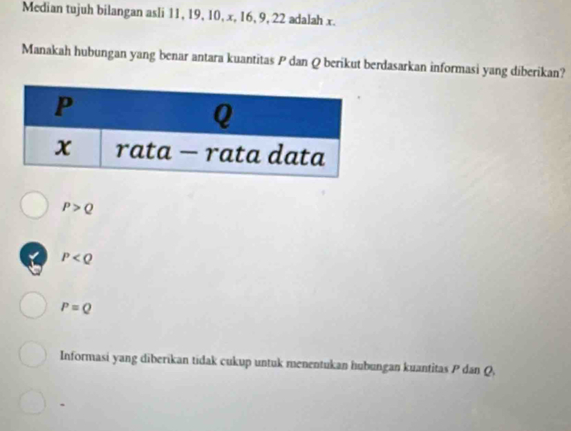 Median tujuh bilangan asli 11, 19, 10, x, 16, 9, 22 adalah x.
Manakah hubungan yang benar antara kuantitas P dan Q berikut berdasarkan informasi yang diberikan?
P>Q
√ P
P=Q
Informasi yang diberikan tidak cukup untuk menentukan hubungan kuantitas P dan Q,