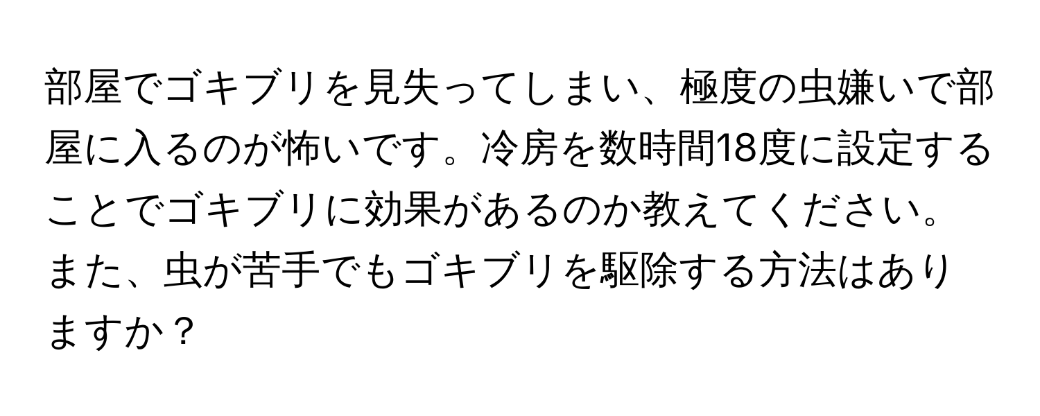 部屋でゴキブリを見失ってしまい、極度の虫嫌いで部屋に入るのが怖いです。冷房を数時間18度に設定することでゴキブリに効果があるのか教えてください。また、虫が苦手でもゴキブリを駆除する方法はありますか？