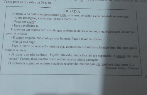 Texto para as questões de 06 a 10. 
OUSADIA 
A moça ia no ônibus muito contente desta vida, mas, ao saltar, a contrariedade se anunciou: 
- A sua passagem já está paga - disse o motorista. 
- Paga por quem? 
- Esse cavalheiro aí. 
E apontou um mulato bem vestido que acabara de deixar o ônibus, e aguardava com um sorriso 
junto à calçada 
- É algum engano, não conheço esse homem. Faça o favor de receber 
- Mas já está paga... 
- Faça o favor de receber! - insistiu ela, estendendo o dinheiro e falando bem alto para que o 
homem ouvisse: 
- Já disse que não conheço! Sujeito atrevido, ainda fica ali me_esperando, o senhor não está 
vendo? Vamos, faço questão que o senhor receba minha passagem. 
O motorista ergueu os ombros e acabou recebendo: melhor para ele, ganhava duas vezes (...) 
(Fernando Sabino - Crónicat) 
2