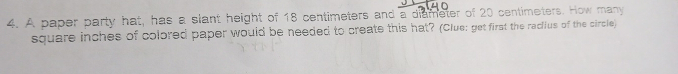 A paper party hat, has a slant height of 18 centimeters and a diameter of 20 centimeters. How many
square inches of colored paper would be needed to create this hat? (Clue: get first the radius of the circle)