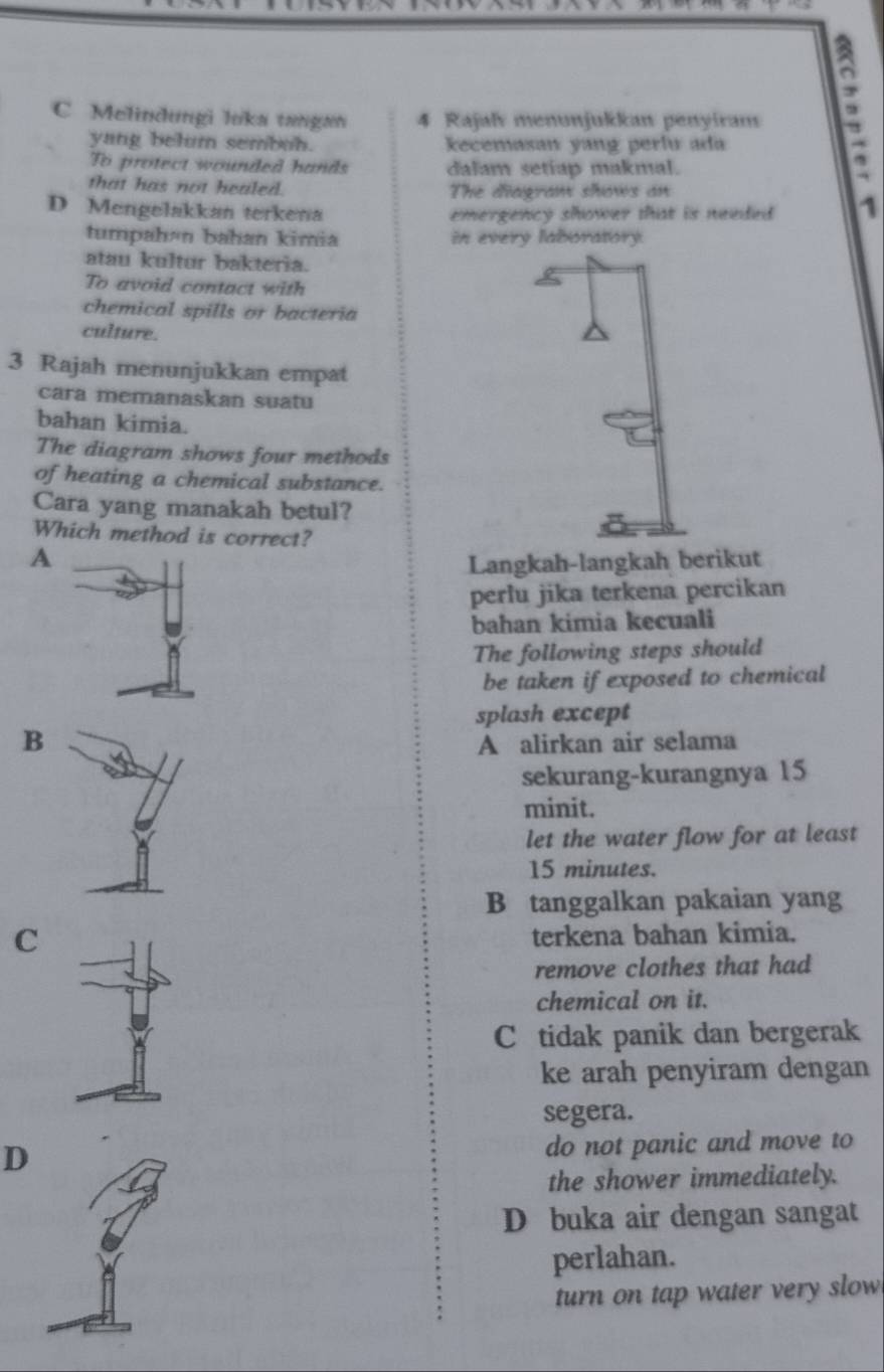 Melindungi luka tangan 4 Rajalv menunjukkan penyiram .
yang belum sembuh. kecemasan yang perlu ada
To protect wounded hands dalam setiap makmal.
that has not healed. The diagram shows an
D Mengelakkan terkena emergency shower that is needed . 1
tumpahán bahan kimia in every laboratory.
atau kultur bakteria.
To avoid contact with
chemical spills or bacteria
culture.
3 Rajah menunjukkan empat
cara memanaskan suatu
bahan kimia.
The diagram shows four methods
of heating a chemical substance.
Cara yang manakah betul?
Which method is correct?
A
Langkah-langkah berikut
perlu jika terkena percikan
bahan kimia kecuali
The following steps should
be taken if exposed to chemical
splash except
B
A alirkan air selama
sekurang-kurangnya 15
minit.
let the water flow for at least
15 minutes.
B tanggalkan pakaian yang
C
terkena bahan kimia.
remove clothes that had
chemical on it.
C tidak panik dan bergerak
ke arah penyiram dengan
segera.
D
do not panic and move to
the shower immediately.
D buka air dengan sangat
perlahan.
turn on tap water very slow