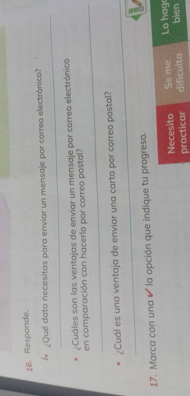 Responde. 
_ 
)# ¿Qué dato necesitas para enviar un mensaje por correo electrónico? 
¿Cuáles son las ventajas de enviar un mensaje por correo electrónico 
_ 
en comparación con hacerlo por correo postal? 
_ 
_ 
¿Cuál es una ventaja de enviar una carta por correo postal? 
17. Marca con una ✔ la opción que indique tu progreso. 
Necesito Se me Lo hag 
practicar dificulta bien