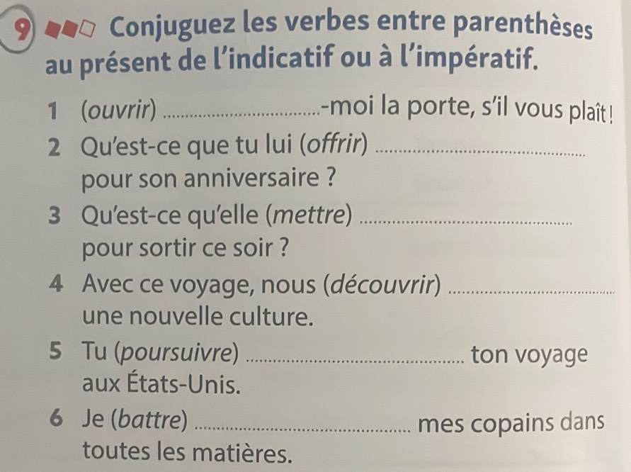 Conjuguez les verbes entre parenthèses 
au présent de l’indicatif ou à l’impératif. 
1 (ouvrir) _-moi la porte, s'il vous plaît! 
2 Qu'est-ce que tu lui (offrir)_ 
pour son anniversaire ? 
3 Qu'est-ce qu'elle (mettre)_ 
pour sortir ce soir ? 
4 Avec ce voyage, nous (découvrir)_ 
une nouvelle culture. 
5 Tu (poursuivre) _ton voyage 
aux États-Unis. 
6 Je (battre) _mes copains dans 
toutes les matières.