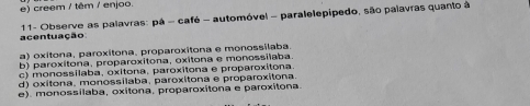 e) creem / têm / enjoo.
acentuação * 11- Observe as palavras: pá - café - automóvel - paralelepipedo, são palavras quanto à
a) oxitona, paroxitona, proparoxitona e monossilaba.
b) paroxitona, proparoxitona, oxitona e monossilaba
c) monossilaba, oxitona, paroxitona e proparoxitona
d) oxítona, monossílaba, paroxitona e proparoxitona
e). monossílaba, oxitona, proparoxitona e paroxitona.