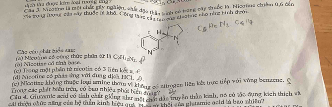 dịch thu được kim loại tương ứng _ ec1. 
Cầu 3. Nicotine là một chất gây nghiện, chất độc thần kinh có trong cây thuốc lá. Nicotine chiếm 0, 6 đến
3% trọng lượng của cây thuốc lá khô. Công thức cầu tạo của nicotine cho như hình dưới 
Cho các phát biểu sau: 
(a) Nicotine có công thức phân tử là 
(b) Nicotine có tính base. C_9H_12N_2. 
(c) Trong một phân tử nicotin có 3 liên kết π 
(d) Nicotine có phản ứng với dung dịch HCl. (, 
(e) Nicotine không thuộc loại amine thơm vi không có nitrogen liên kết trực tiếp với vòng benzene. 
Trong các phát biểu trên, có bao nhiêu phát biểu đúng? 
Câu 4. Glutamic acid có tính chất giống như một chất dẫn truyền thần kinh, nó có tác dụng kích thích và 
cải thiện chức năng của hệ thần kinh hiệu quả, pi ệhnn khối của glutamic acid là bao nhiêu?